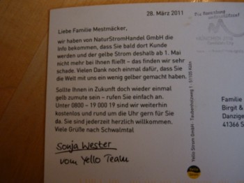Liebe Familie Mestmäcker, wir haben von NaturStromHandel GmbH die Info bekommen, dass Sie bald dort Kunde werden und der gelbe Strom deshalb ab 1. mai nicht mehr bei Ihnen fließt - das finden wir sehr schade. Vielen Dank noch einmal dafür, dass Sie die Welt mit uns ein wenig gelber gemacht haben. Sollte Ihnen in Zukunft doch wieder einmal gelb zumute sein - rufen Sie einfach an. Unter 0800 - 19 0000 19 sind wir weiterhin kostenlos und rund um die Uhr gern für Sie da. Sie sind jederzeit herzlich willkommen. Viele Grüße nach Schwalmtal.